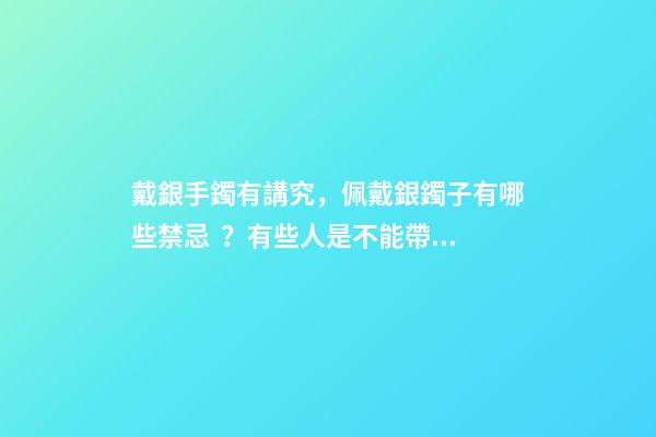 戴銀手鐲有講究，佩戴銀鐲子有哪些禁忌？有些人是不能帶的